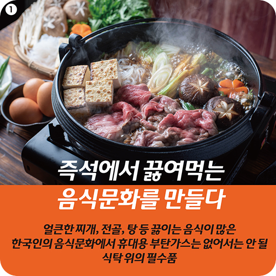 1 즉석에서 끓여먹는 음식문화를 만들다 얼큰한 찌개, 전골, 탕 등 끓이는 음식이 많은 한국인의 음식문화에서 휴대용 부탄가스는 없어서는 안 될 식탁 위의 필수품 