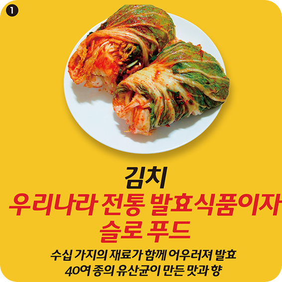 1 김치 우리나라 전통 발효식품이자 슬로 푸드 수십 가지의 재료가 함께 어우러져 발효 40여 종의 유산균이 만든 맛과 향 