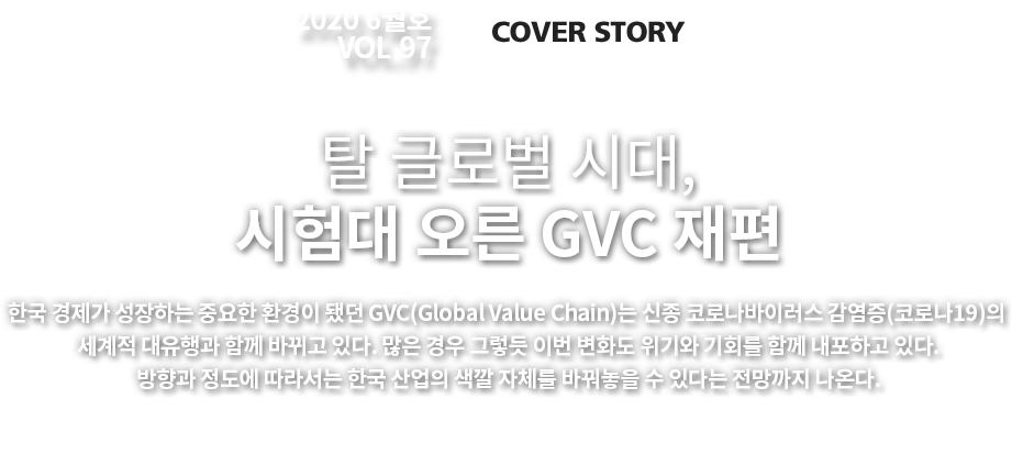 2020 6월호 VOL. 97 COVER STORY 한국 경제가 성장하는 중요한 환경이 됐던 GVC(Global Value Chain)는 신종 코로나바이러스 감염증(코로나19)의 세계적 대유행과 함께 바뀌고 있다. 많은 경우 그렇듯 이번 변화도 위기와 기회를 함께 내포하고 있다. 방향과 정도에 따라서는 한국 산업의 색깔 자체를 바꿔놓을 수 있다는 전망까지 나온다.